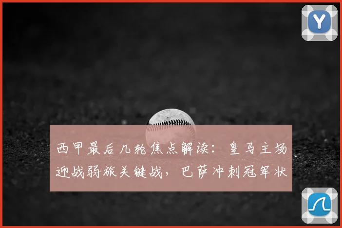 西甲最后几轮焦点解读:皇马主场迎战弱旅关键战,巴萨冲刺冠军状态全解析