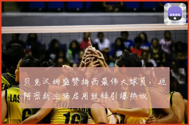 贝克汉姆盛赞梅西最伟大球员，迈阿密新主场启用致辞引爆热议