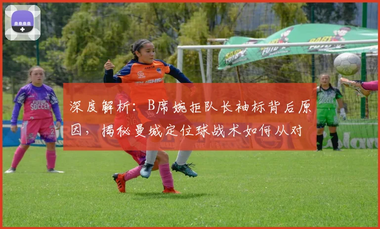 深度解析:B席婉拒队长袖标背后原因,揭秘曼城定位球战术如何从对手研究中汲取灵感