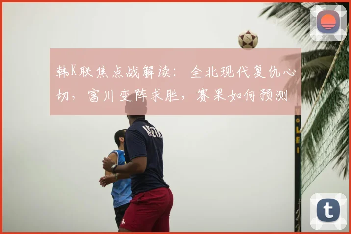 韩K联焦点战解读:全北现代复仇心切,富川变阵求胜,赛果如何预测?
