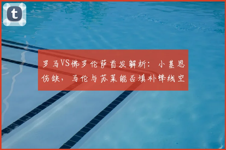 罗马VS佛罗伦萨首发解析：小基恩伤缺，马伦与苏莱能否填补锋线空缺？