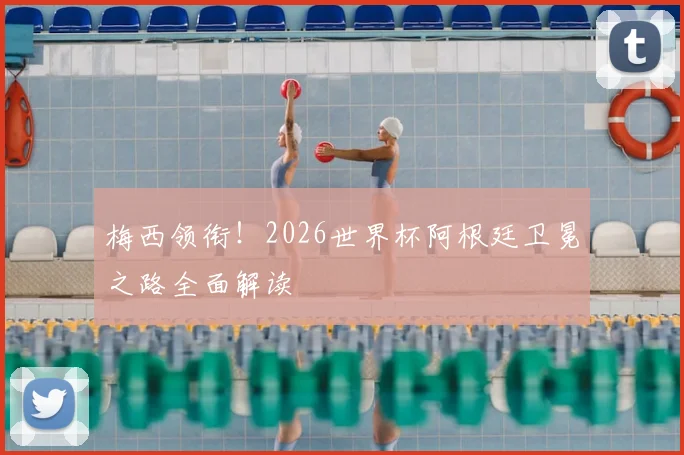 梅西领衔!2026世界杯阿根廷卫冕之路全面解读