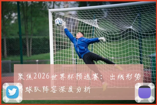 聚焦2026世界杯预选赛:出线形势与球队阵容深度分析
