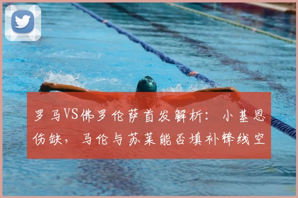 罗马VS佛罗伦萨首发解析:小基恩伤缺,马伦与苏莱能否填补锋线空缺?